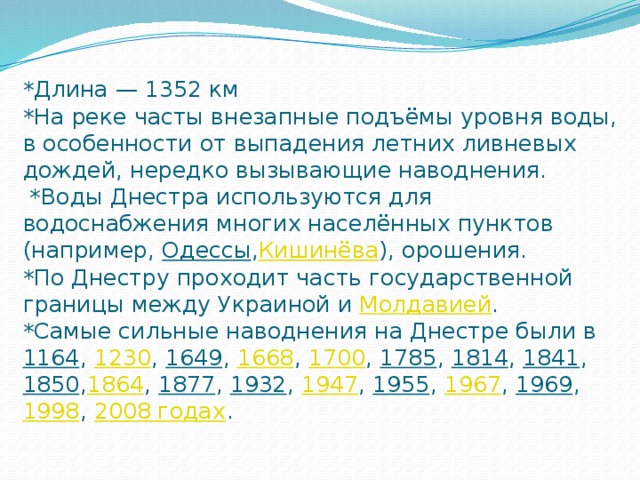 *Длина — 1352 км  *На реке часты внезапные подъёмы уровня воды, в особенности от выпадения летних ливневых дождей, нередко вызывающие наводнения.   *Воды Днестра используются для водоснабжения многих населённых пунктов (например,  Одессы , Кишинёва ), орошения.  *По Днестру проходит часть государственной границы между Украиной и  Молдавией .  *Самые сильные наводнения на Днестре были в  1164 ,  1230 ,  1649 ,  1668 ,  1700 ,  1785 ,  1814 ,  1841 ,  1850 , 1864 ,  1877 ,  1932 ,  1947 ,  1955 ,  1967 ,  1969 ,  1998 ,  2008 годах .