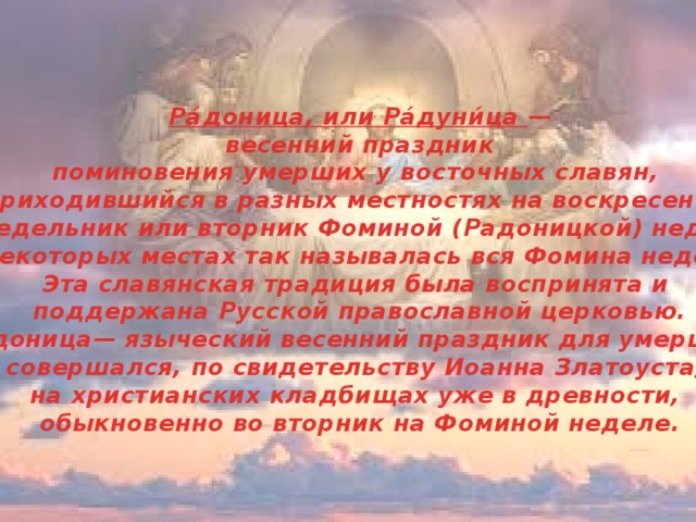 Ра́доница, или Ра́дуни́ца —  весенний праздник поминовения умерших у восточных славян, приходившийся в разных местностях на воскресенье, понедельник или вторник Фоминой (Радоницкой) недели; в некоторых местах так называлась вся Фомина неделя. Эта славянская традиция была воспринята и поддержана Русской православной церковью. Радоница— языческий весенний праздник для умерших; совершался, по свидетельству Иоанна Златоуста, на христианских кладбищах уже в древности, обыкновенно во вторник на Фоминой неделе.