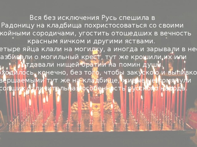 Вся без исключения Русь спешила в  Радоницу на кладбища похристосоваться со своими покойными сородичами, угостить отошедших в вечность красным яичком и другими яствами. Три-четыре яйца клали на могилку, а иногда и зарывали в нее, разбивали о могильный крест, тут же крошили их или отдавали нищей братии на помин души.  Не обходилось, конечно, без того, чтобы закускою и выпивкою, совершаемыми тут же на кладбище, живые не помянули усопших отличительная особенность русского народа.