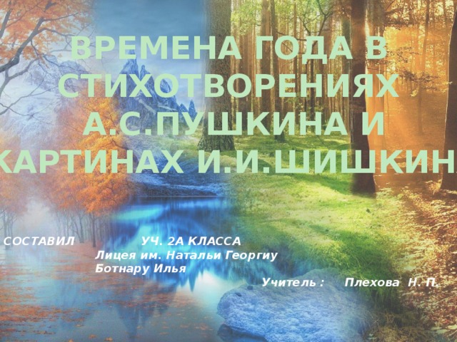 ВРЕМЕНА ГОДА В СТИХОТВОРЕНИЯХ А.С.ПУШКИНА И КАРТИНАХ И.И.ШИШКИНА СОСТАВИЛ    УЧ. 2А КЛАССА     Лицея им. Натальи Георгиу     Ботнару Илья  Учитель : Плехова Н. П.