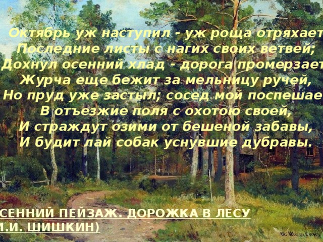 Октябрь уж наступил - уж роща отряхает  Последние листы с нагих своих ветвей;  Дохнул осенний хлад - дорога промерзает.  Журча еще бежит за мельницу ручей,  Но пруд уже застыл; сосед мой поспешает  В отъезжие поля с охотою своей,  И страждут озими от бешеной забавы,  И будит лай собак уснувшие дубравы.  ОСЕННИЙ ПЕЙЗАЖ. ДОРОЖКА В ЛЕСУ (И.И. ШИШКИН)