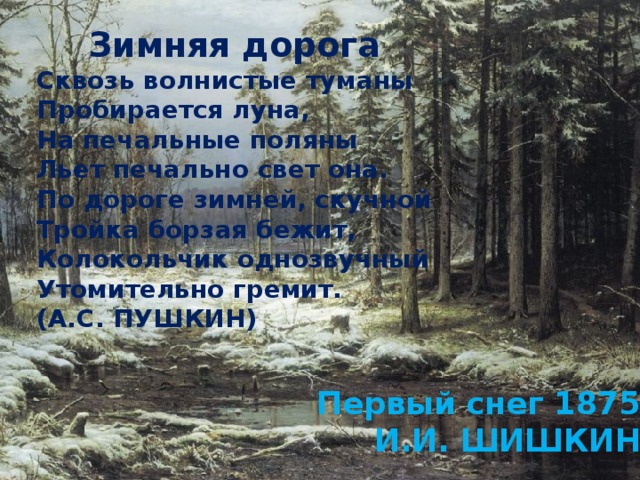 Зимняя дорога Сквозь волнистые туманы  Пробирается луна,  На печальные поляны  Льет печально свет она. По дороге зимней, скучной  Тройка борзая бежит,  Колокольчик однозвучный  Утомительно гремит. (А.С. ПУШКИН) Первый снег 1875 И.И. ШИШКИН