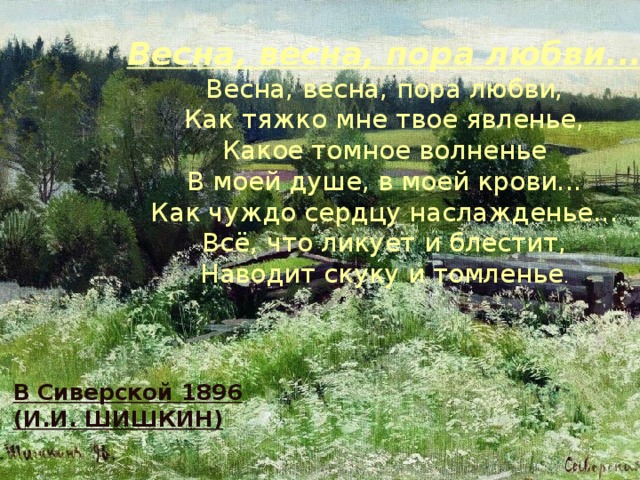 Весна, весна, пора любви... Весна, весна, пора любви,  Как тяжко мне твое явленье,  Какое томное волненье  В моей душе, в моей крови...  Как чуждо сердцу наслажденье...  Всё, что ликует и блестит,  Наводит скуку и томленье . В Сиверской 1896 (И.И. ШИШКИН)