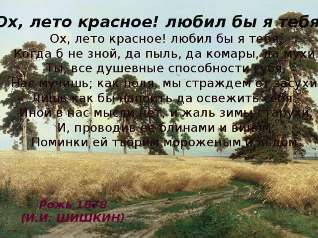 Ох, лето красное! любил бы я тебя... Ох, лето красное! любил бы я тебя,  Когда б не зной, да пыль, да комары, да мухи.  Ты, все душевные способности губя,  Нас мучишь; как поля, мы страждем от засухи;  Лишь как бы напоить да освежить себя -  Иной в нас мысли нет, и жаль зимы-старухи,  И, проводив ее блинами и вином,  Поминки ей творим мороженым и льдом. Рожь 1878 (И.И. ШИШКИН)