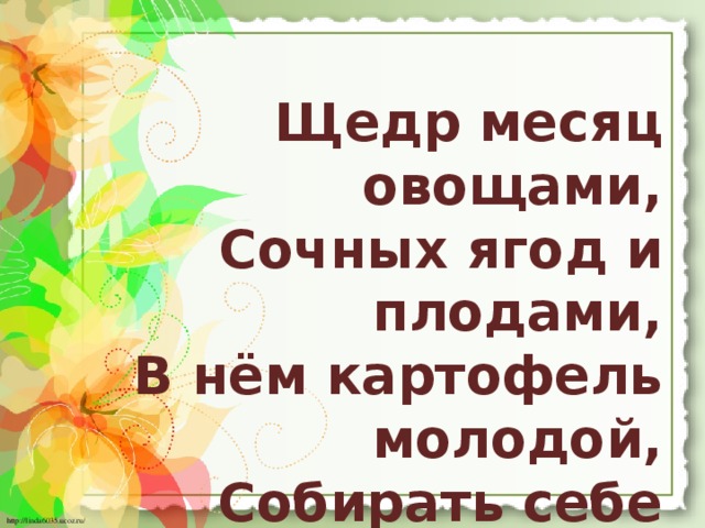 Щедр месяц овощами,  Сочных ягод и плодами,  В нём картофель молодой,  Собирать себе позволь!