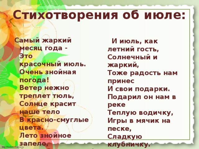 Стихотворения об июле:  Самый жаркий месяц года -  Это красочный июль.  Очень знойная погода!  Ветер нежно треплет тюль,  Солнце красит наше тело  В красно-смуглые цвета.  Лето знойное запело,  Отворяй-ка ворота!  Только очень осторожно  Относись к жаре такой!  Получить ожоги можно.  Кепкой голову накрой.   И июль, как летний гость,  Солнечный и жаркий,  Тоже радость нам принес  И свои подарки.  Подарил он нам в реке  Теплую водичку,  Игры в мячик на песке,  Сладкую клубничку.  Разукрасил всех ребят  Бронзовым загаром.  Насадил в лесу опят.  - Разбирайте даром !