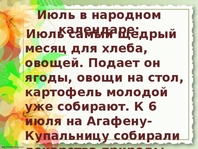 Июль в народном календаре:   Июль самый щедрый месяц для хлеба, овощей. Подает он ягоды, овощи на стол, картофель молодой уже собирают. К 6 июля на Агафену-Купальницу собирали лекарства природы - травяные сборы и лечебные корешки.