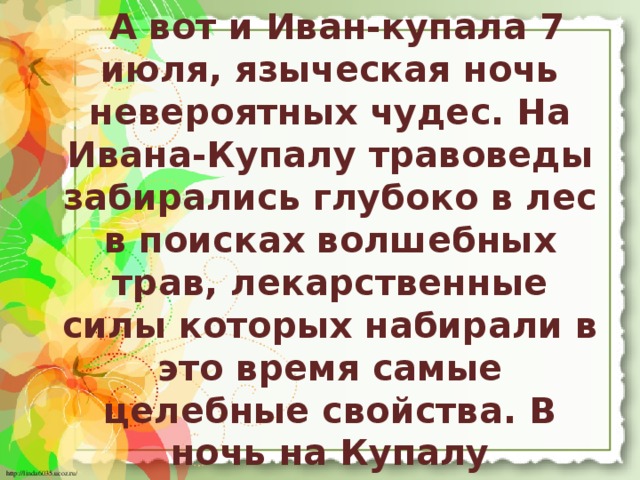 А вот и Иван-купала 7 июля, языческая ночь невероятных чудес. На Ивана-Купалу травоведы забирались глубоко в лес в поисках волшебных трав, лекарственные силы которых набирали в это время самые целебные свойства. В ночь на Купалу разжигались в лесу костры и девушки в хороводах прыгали через них. Как высоко перепрыгнешь, так и удачу в муже найдешь.         