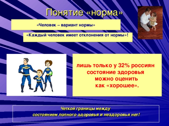 Понятие «норма» «Человек – вариант нормы» «Каждый человек имеет отклонения от нормы»!  лишь только у 32% россиян состояние здоровья можно оценить как «хорошее». Четкой границы между состоянием полного здоровья и нездоровья нет!