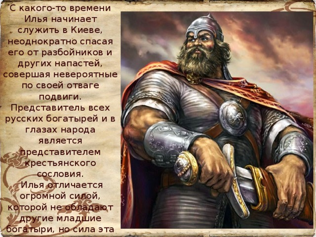 С какого-то времени Илья начинает служить в Киеве, неоднократно спасая его от разбойников и других напастей, совершая невероятные по своей отваге подвиги. Представитель всех русских богатырей и в глазах народа является представителем крестьянского сословия.  Илья отличается огромной силой, которой не обладают другие младшие богатыри, но сила эта не количественна, а качественна, причём силу физическую сопровождает нравственная: спокойствие, стойкость, простота, отеческая заботливость, сдержанность, благодушие, скромность, независимость характера.