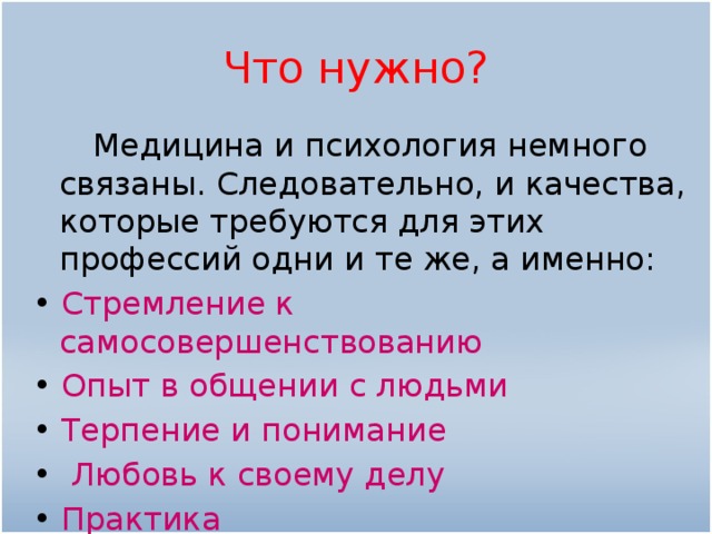 Что нужно?  Медицина и психология немного связаны. Следовательно, и качества, которые требуются для этих профессий одни и те же, а именно: •  Стремление к самосовершенствованию •  Опыт в общении с людьми •  Терпение и понимание •  Любовь к своему делу •  Практика