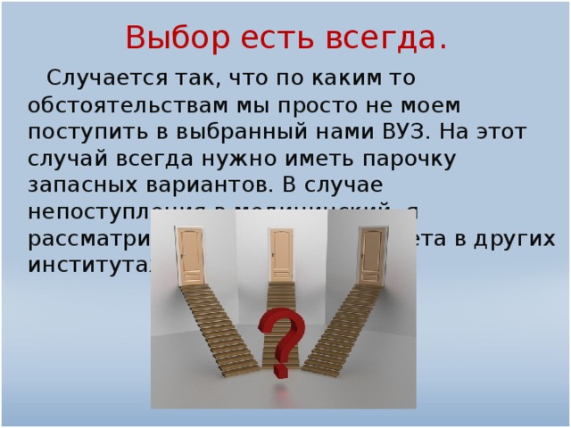 Выбор есть всегда.  Случается так, что по каким то обстоятельствам мы просто не моем поступить в выбранный нами ВУЗ. На этот случай всегда нужно иметь парочку запасных вариантов. В случае непоступления в медицинский, я рассматриваю еще два факультета в других институтах.