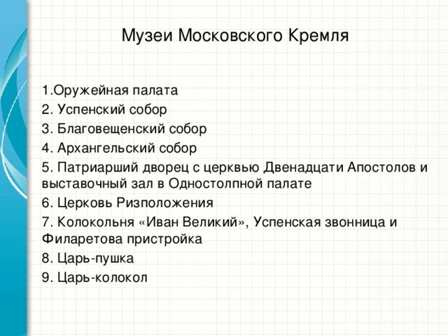 Музеи Московского Кремля 1.Оружейная палата 2. Успенский собор 3. Благовещенский собор 4. Архангельский собор 5. Патриарший дворец с церквью Двенадцати Апостолов и выставочный зал в Одностолпной палате 6. Церковь Ризположения 7. Колокольня «Иван Великий», Успенская звонница и Филаретова пристройка 8. Царь-пушка 9. Царь-колокол