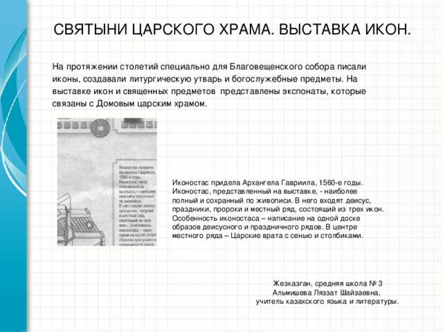 СВЯТЫНИ ЦАРСКОГО ХРАМА. ВЫСТАВКА ИКОН. На протяжении столетий специально для Благовещенского собора писали иконы, создавали литургическую утварь и богослужебные предметы. На выставке икон и священных предметов представлены экспонаты, которые связаны с Домовым царским храмом. Иконостас придела Архангела Гавриила, 1560-е годы. Иконостас, представленный на выставке, - наиболее полный и сохранный по живописи. В него входят деисус, праздники, пророки и местный ряд, состоящий из трех икон. Особенность иконостаса – написание на одной доске образов деисусного и праздничного рядов. В центре местного ряда – Царские врата с сенью и столбиками. Жезказган, средняя школа № 3 Альмишева Ляззат Шайзаевна, учитель казахского языка и литературы.