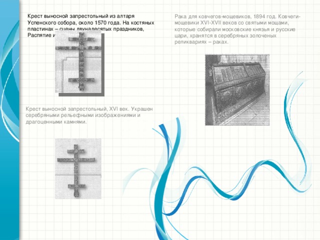 Крест выносной запрестольный из алтаря Успенского собора, около 1570 года. На костяных пластинах – сцены двунадесятых праздников, Распятие и образы святых. Рака для ковчегов-мощевиков, 1894 год. Ковчеги-мощевики ХVI-ХVII веков со святыми мощами, которые собирали московские князья и русские цари, хранятся в серебряных золоченых реликвариях – раках. Крест выносной запрестольный, ХVI век. Украшен серебряными рельефными изображениями и драгоценными камнями.
