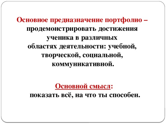 Основное предназначение портфолио – продемонстрировать достижения ученика в различных областях деятельности: учебной, творческой, социальной, коммуникативной. Основной смысл : показать всё, на что ты способен.