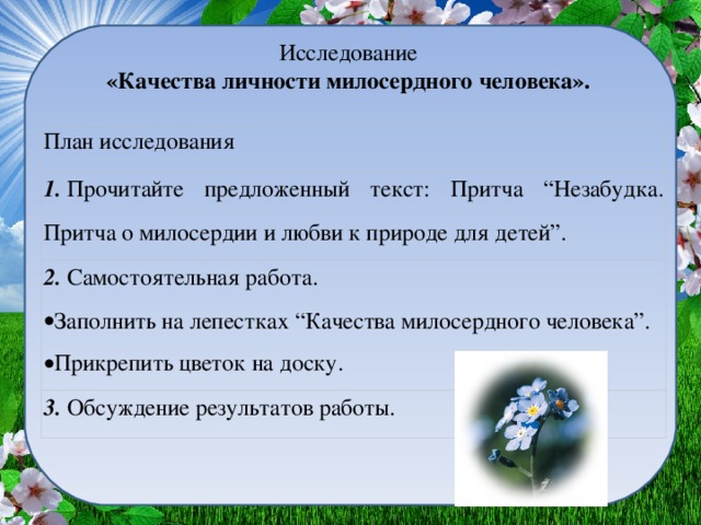 Исследование   «Качества личности милосердного человека».  План исследования 1.  Прочитайте предложенный текст: Притча “Незабудка. Притча о милосердии и любви к природе для детей”. 2.  Самостоятельная работа. Заполнить на лепестках “Качества милосердного человека”. Прикрепить цветок на доску. 3.  Обсуждение результатов работы.