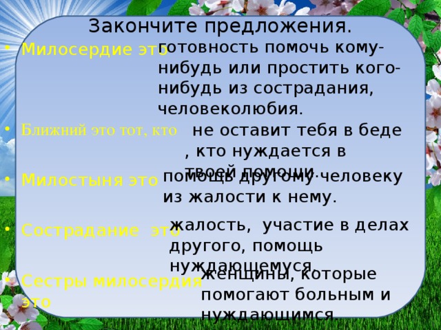 Закончите предложения. готовность помочь кому-нибудь или простить кого-нибудь из сострадания, человеколюбия. Милосердие это  Ближний это тот, кто  Милостыня это  Сострадание это  Сестры милосердия это    не оставит тебя в беде , кто нуждается в твоей помощи. помощь другому человеку из жалости к нему. жалость, участие в делах другого, помощь нуждающемуся. женщины, которые помогают больным и нуждающимся.