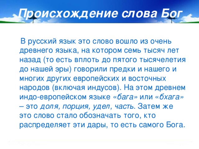 Происхождение слова Бог  В русский язык это слово вошло из очень древнего языка, на котором семь тысяч лет назад (то есть вплоть до пятого тысячелетия до нашей эры) говорили предки и нашего и многих других европейских и восточных народов (включая индусов). На этом древнем индо-европейском языке « бага» или « бхага» – это доля, порция, удел, часть . Затем же это слово стало обозначать того, кто распределяет эти дары, то есть самого Бога.