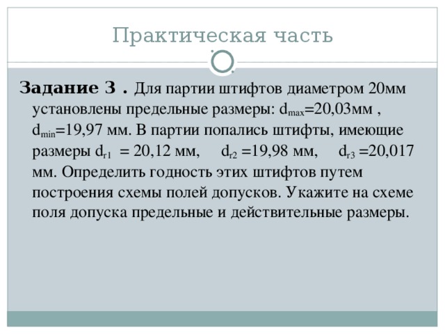 Задание 3 . Для партии штифтов диаметром 20мм установлены предельные размеры: d max =20,03мм , d min =19,97 мм. В партии попались штифты, имеющие размеры d r 1 = 20,12 мм, d r 2 =19,98 мм, d r 3 =20,017 мм. Определить годность этих штифтов путем построения схемы полей допусков. Укажите на схеме поля допуска предельные и действительные размеры.