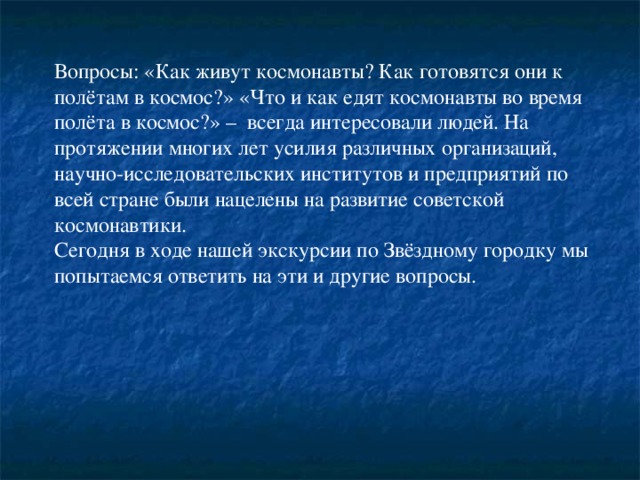 Вопросы: «Как живут космонавты? Как готовятся они к полётам в космос?» «Что и как едят космонавты во время полёта в космос?» – всегда интересовали людей. На протяжении многих лет усилия различных организаций, научно-исследовательских институтов и предприятий по всей стране были нацелены на развитие советской космонавтики. Сегодня в ходе нашей экскурсии по Звёздному городку мы попытаемся ответить на эти и другие вопросы.