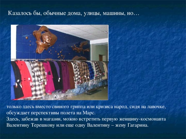 Казалось бы, обычные дома, улицы, машины, но… только здесь вместо свиного гриппа или кризиса народ, сидя на лавочке, обсуждает перспективы полета на Марс. Здесь, забежав в магазин, можно встретить первую женщину-космонавта Валентину Терешкову или еще одну Валентину – жену Гагарина.