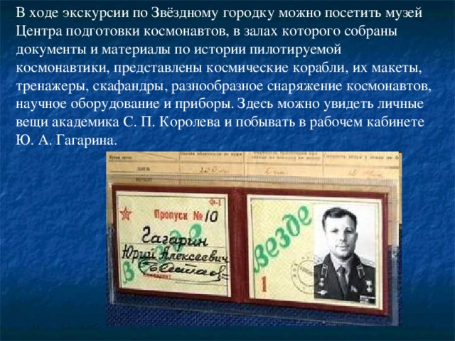 В ходе экскурсии по Звёздному городку можно посетить музей Центра подготовки космонавтов, в залах которого собраны документы и материалы по истории пилотируемой космонавтики, представлены космические корабли, их макеты, тренажеры, скафандры, разнообразное снаряжение космонавтов, научное оборудование и приборы. Здесь можно увидеть личные вещи академика С. П. Королева и побывать в рабочем кабинете Ю. А. Гагарина.