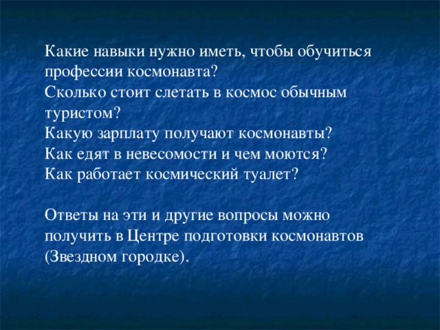 Какие навыки нужно иметь, чтобы обучиться профессии космонавта? Сколько стоит слетать в космос обычным туристом? Какую зарплату получают космонавты? Как едят в невесомости и чем моются? Как работает космический туалет? Ответы на эти и другие вопросы можно получить в Центре подготовки космонавтов (Звездном городке).