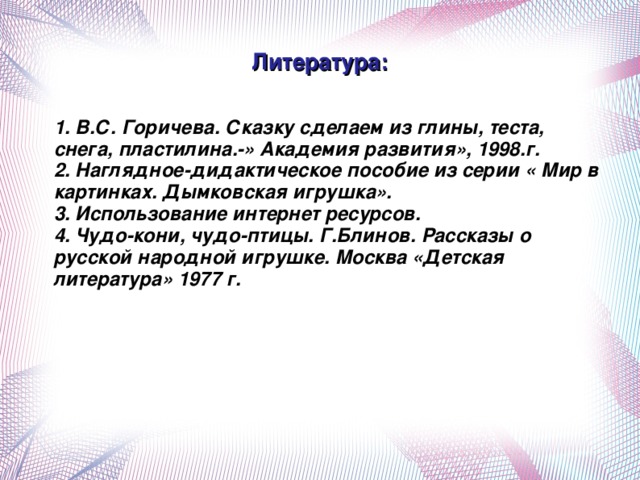 Литература:  1. В.С. Горичева. Сказку сделаем из глины, теста, снега, пластилина.-» Академия развития», 1998.г.  2. Наглядное-дидактическое пособие из серии « Мир в картинках. Дымковская игрушка».  3. Использование интернет ресурсов.  4. Чудо-кони, чудо-птицы. Г.Блинов. Рассказы о русской народной игрушке. Москва «Детская литература» 1977 г.