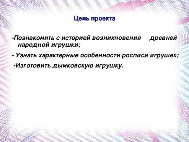 Цель проекта -Познакомить с историей возникновения древней народной игрушки; - Узнать характерные особенности росписи игрушек;  -Изготовить дымковскую игрушку.