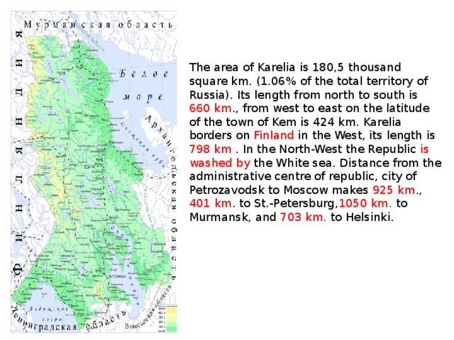 The area of Karelia is 180,5 thousand square km. (1.06% of the total territory of Russia). Its length from north to south is 660 km ., from west to east on the latitude of the town of Kem is 424 km. Karelia borders on Finland in the West, its length is 798 km . In the North-West the Republic is washed by the White sea. Distance from the administrative centre of republic, city of Petrozavodsk to Moscow makes 925 km ., 401  km . to St.-Petersburg, 1050 km. to Murmansk, and 703  km. to Helsinki.
