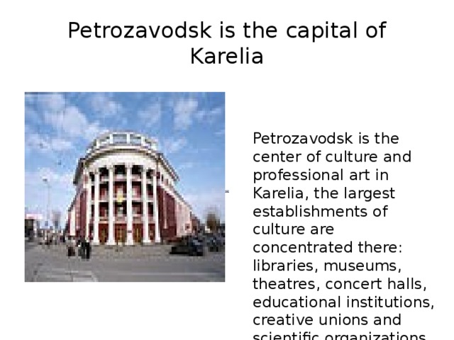 Petrozavodsk is the capital of Karelia Petrozavodsk is the center of culture and professional art in Karelia, the largest establishments of culture are concentrated there: libraries, museums, theatres, concert halls, educational institutions, creative unions and scientific organizations