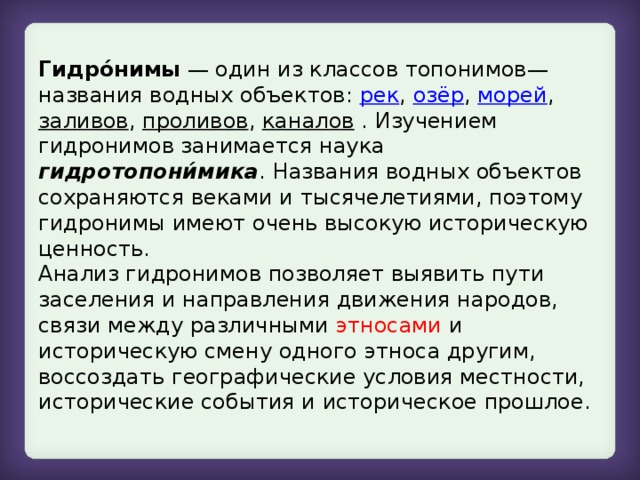 Гидро́нимы — один из классов топонимов— названия водных объектов: рек , озёр , морей , заливов , проливов , каналов . Изучением гидронимов занимается наука гидротопони́мика . Названия водных объектов сохраняются веками и тысячелетиями, поэтому гидронимы имеют очень высокую историческую ценность.  Анализ гидронимов позволяет выявить пути заселения и направления движения народов, связи между различными этносами и историческую смену одного этноса другим, воссоздать географические условия местности, исторические события и историческое прошлое.