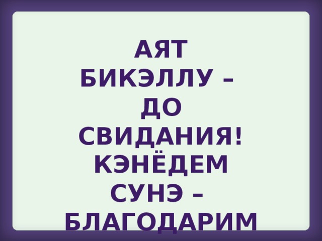 Аят бикэллу – до свидания!  Кэнёдем сунэ – благодарим вас!