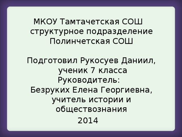 МКОУ Тамтачетская СОШ структурное подразделение Полинчетская СОШ   Подготовил Рукосуев Даниил,  ученик 7 класса  Руководитель:  Безруких Елена Георгиевна, учитель истории и обществознания 2014