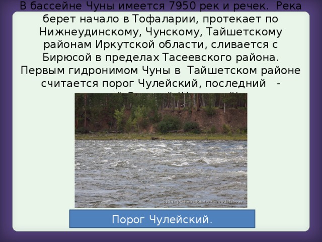 В бассейне Чуны имеется 7950 рек и речек. Река берет начало в Тофаларии, протекает по Нижнеудинскому, Чунскому, Тайшетскому районам Иркутской области, сливается с Бирюсой в пределах Тасеевского района. Первым гидронимом Чуны в Тайшетском районе считается порог Чулейский, последний - нижний Салагай (Цаллагай).   Порог Чулейский.