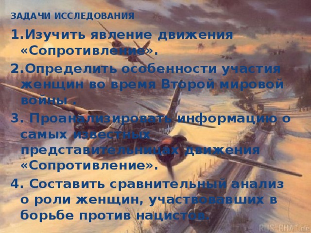 ЗАДАЧИ ИССЛЕДОВАНИЯ   1.Изучить явление движения «Сопротивление». 2.Определить особенности участия женщин во время Второй мировой войны . 3. Проанализировать информацию о самых известных представительницах движения «Сопротивление». 4. Составить сравнительный анализ о роли женщин, участвовавших в борьбе против нацистов.