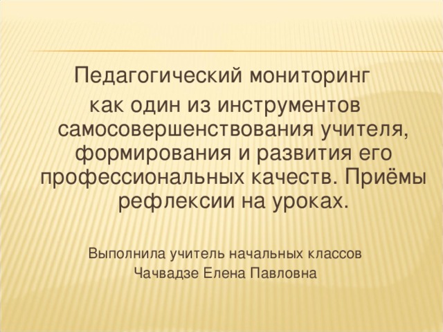 Педагогический мониторинг как один из инструментов самосовершенствования учителя, формирования и развития его профессиональных качеств. Приёмы рефлексии на уроках. Выполнила учитель начальных классов Чачвадзе Елена Павловна