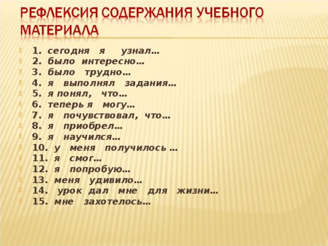 1.   сегодня я узнал… 2.   было интересно… 3.   было трудно… 4.   я выполнял задания… 5.   я понял, что… 6.   теперь я могу… 7.   я почувствовал, что… 8.   я приобрел… 9.   я научился… 10.   у меня получилось … 11.   я смог… 12.   я попробую… 13.   меня удивило… 14.    урок дал мне для жизни… 15.   мне захотелось…