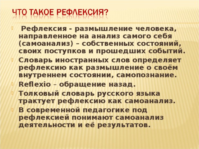 Рефлексия - размышление человека, направленное на анализ самого себя (самоанализ) – собственных состояний, своих поступков и прошедших событий. Словарь иностранных слов определяет рефлексию как размышление о своём внутреннем состоянии, самопознание. Reflexio – обращение назад. Толковый словарь русского языка трактует рефлексию как самоанализ. В современной педагогике под рефлексией понимают самоанализ деятельности и её результатов.