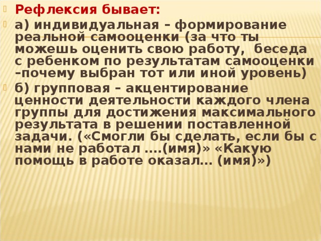 Рефлексия бывает: а) индивидуальная – формирование реальной самооценки (за что ты можешь оценить свою работу, беседа с ребенком по результатам самооценки –почему выбран тот или иной уровень) б) групповая – акцентирование ценности деятельности каждого члена группы для достижения максимального результата в решении поставленной задачи. («Смогли бы сделать, если бы с нами не работал ….(имя)» «Какую помощь в работе оказал… (имя)»)