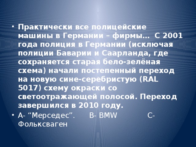 Практически все полицейские машины в Германии – фирмы… С 2001 года полиция в Германии (исключая полиции Баварии и Саарланда, где сохраняется старая бело-зелёная схема) начали постепенный переход на новую сине-серебристую (RAL 5017) схему окраски со светоотражающей полосой. Переход завершился в 2010 году. А- “Мерседес”. В- BMW C- Фольксваген