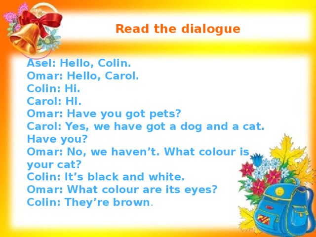 Read the dialogue Asel: Hello, Colin. Omar: Hello, Carol. Colin: Hi. Carol: Hi. Omar: Have you got pets? Carol: Yes, we have got a dog and a cat. Have you? Omar: No, we haven’t. What colour is your cat? Colin: It’s black and white. Omar: What colour are its eyes? Colin: They’re brown .