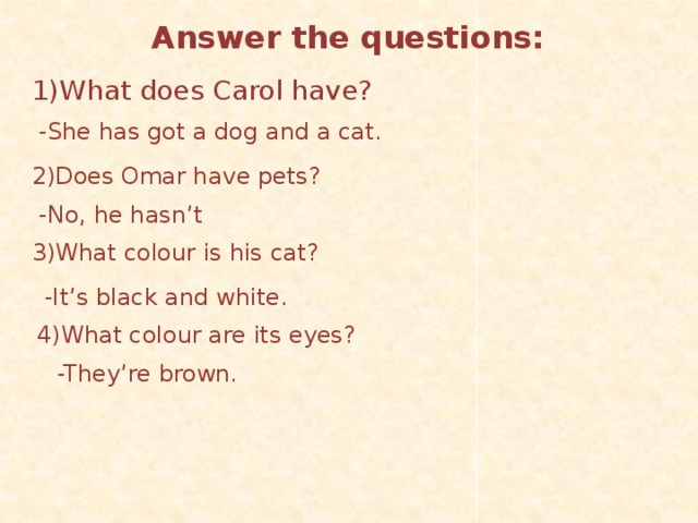 Answer the questions: 1)What does Carol have?  -She has got a dog and a cat. 2)Does Omar have pets?  -No, he hasn’t 3)What colour is his cat?  -It’s black and white. 4)What colour are its eyes?  -They’re brown.