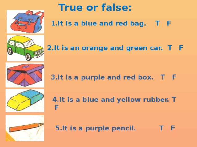 True or false: 1.It is a blue and red bag. T F 2.It is an orange and green car. T F 3.It is a purple and red box. T F 4.It is a blue and yellow rubber. T F 5.It is a purple pencil. T F