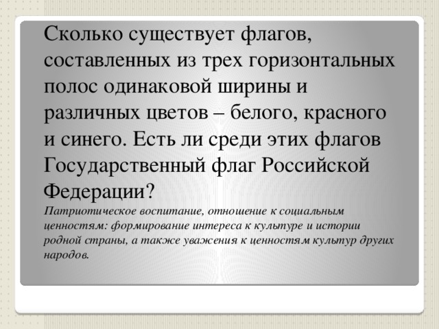 Сколько существует флагов, составленных из трех горизонтальных полос одинаковой ширины и различных цветов – белого, красного и синего. Есть ли среди этих флагов Государственный флаг Российской Федерации? Патриотическое воспитание, отношение к социальным ценностям: формирование интереса к культуре и истории родной страны, а также уважения к ценностям культур других народов.