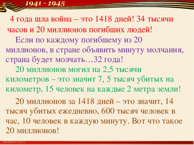 4 года шла война – это 1418 дней! 34 тысячи часов и 20 миллионов погибших людей!  Если по каждому погибшему из 20 миллионов, в стране объявить минуту молчания, страна будет молчать…32 года!   20 миллионов могил на 2,5 тысячи километров – это значит 7, 5 тысяч убитых на километр, 15 человек на каждые 2 метра земли!   20 миллионов за 1418 дней – это значит, 14 тысяч убитых ежедневно, 600 тысяч человек в час, 10 человек в каждую минуту. Вот что такое 20 миллионов!