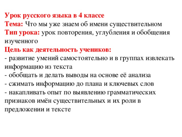 Урок русского языка в 4 классе  Тема: Что мы уже знаем об имени существительном  Тип урока: урок повторения, углубления и обобщения изученного  Цель как деятельность учеников:  - развитие умений самостоятельно и в группах извлекать информацию из текста  - обобщать и делать выводы на основе её анализа  - сжимать информацию до плана и ключевых слов  - накапливать опыт по выявлению грамматических признаков имён существительных и их роли в предложении и тексте