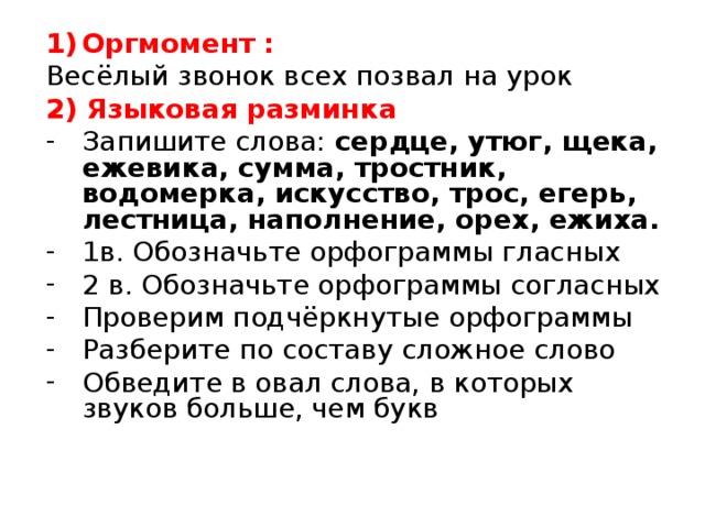 Оргмомент : Весёлый звонок всех позвал на урок 2) Языковая разминка Запишите слова: сердце, утюг, щека, ежевика, сумма, тростник, водомерка, искусство, трос, егерь, лестница, наполнение, орех, ежиха. 1в. Обозначьте орфограммы гласных 2 в. Обозначьте орфограммы согласных Проверим подчёркнутые орфограммы Разберите по составу сложное слово Обведите в овал слова, в которых звуков больше, чем букв