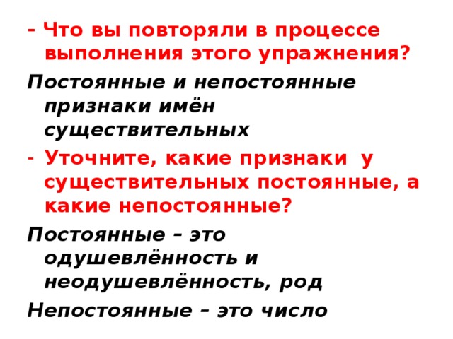 - Что вы повторяли в процессе выполнения этого упражнения? Постоянные и непостоянные признаки имён существительных Уточните, какие признаки у существительных постоянные, а какие непостоянные? Постоянные – это одушевлённость и неодушевлённость, род Непостоянные – это число